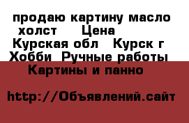 продаю картину масло,холст.  › Цена ­ 5 500 - Курская обл., Курск г. Хобби. Ручные работы » Картины и панно   